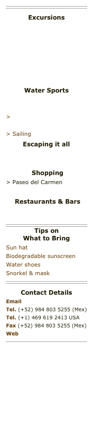 ￼
Excursions
> Mayan Ruins > Playacar Golf Club 
> PGA Tournament
> XCARET - Eco Maya park
> XEL-HA - Lagoon eco park
> Aktun Chen Caves
> Xaman Ha AviaryWater Sports
> SCUBA & Snorkelling> Deep Sea Fishing
> Kite boarding > Beaches & Swimming
> Sailing
Escaping it all
> Yoga by the sea > Spas & Fitness  
 Shopping
> Paseo del Carmen
> La Quinta
 Restaurants & Bars
> Playa restaurants
> Playa bars & nightlife
￼
Tips on What to Bring
Sun hat
Biodegradable sunscreen
Water shoes
Snorkel & mask
￼
Contact DetailsEmail info@villasantuario.comTel. (+52) 984 803 5255 (Mex)Tel. (+1) 469 619 2413 USA
Fax (+52) 984 803 5255 (Mex)
Web  www.villasantuario.com
￼